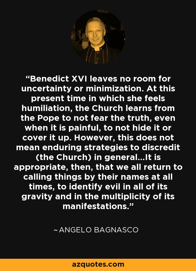 Benedict XVI leaves no room for uncertainty or minimization. At this present time in which she feels humiliation, the Church learns from the Pope to not fear the truth, even when it is painful, to not hide it or cover it up. However, this does not mean enduring strategies to discredit (the Church) in general...It is appropriate, then, that we all return to calling things by their names at all times, to identify evil in all of its gravity and in the multiplicity of its manifestations. - Angelo Bagnasco