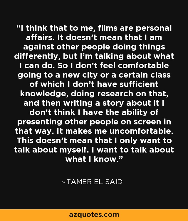 I think that to me, films are personal affairs. It doesn't mean that I am against other people doing things differently, but I'm talking about what I can do. So I don't feel comfortable going to a new city or a certain class of which I don't have sufficient knowledge, doing research on that, and then writing a story about it I don't think I have the ability of presenting other people on screen in that way. It makes me uncomfortable. This doesn't mean that I only want to talk about myself. I want to talk about what I know. - Tamer El Said
