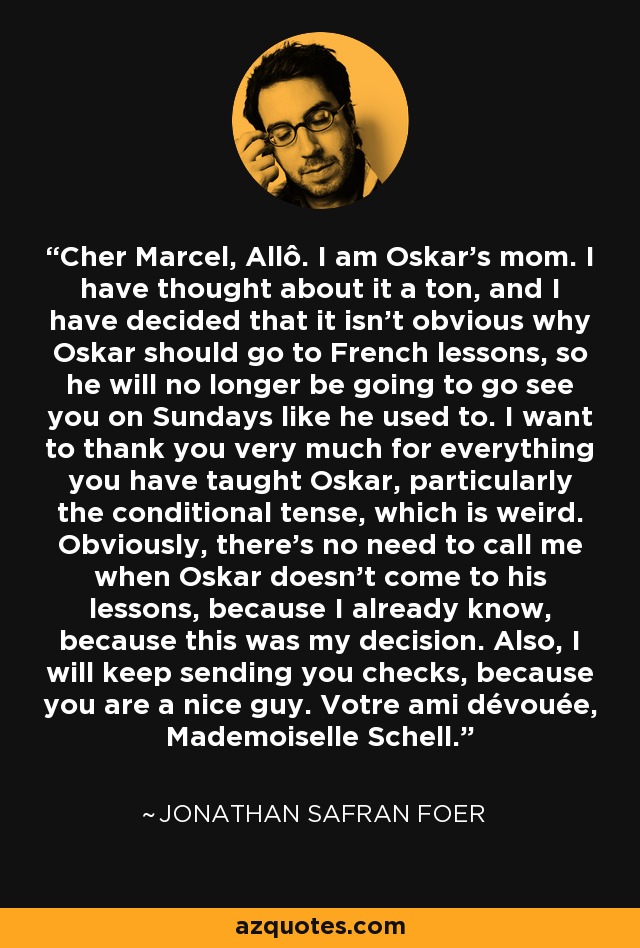 Cher Marcel, Allô. I am Oskar's mom. I have thought about it a ton, and I have decided that it isn't obvious why Oskar should go to French lessons, so he will no longer be going to go see you on Sundays like he used to. I want to thank you very much for everything you have taught Oskar, particularly the conditional tense, which is weird. Obviously, there's no need to call me when Oskar doesn't come to his lessons, because I already know, because this was my decision. Also, I will keep sending you checks, because you are a nice guy. Votre ami dévouée, Mademoiselle Schell. - Jonathan Safran Foer