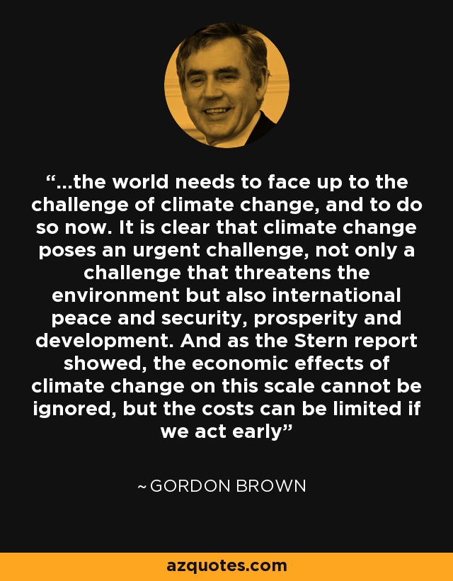 ...the world needs to face up to the challenge of climate change, and to do so now. It is clear that climate change poses an urgent challenge, not only a challenge that threatens the environment but also international peace and security, prosperity and development. And as the Stern report showed, the economic effects of climate change on this scale cannot be ignored, but the costs can be limited if we act early - Gordon Brown