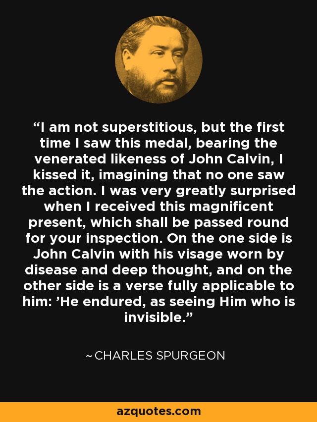 I am not superstitious, but the first time I saw this medal, bearing the venerated likeness of John Calvin, I kissed it, imagining that no one saw the action. I was very greatly surprised when I received this magnificent present, which shall be passed round for your inspection. On the one side is John Calvin with his visage worn by disease and deep thought, and on the other side is a verse fully applicable to him: 'He endured, as seeing Him who is invisible.' - Charles Spurgeon