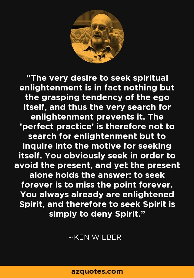 The very desire to seek spiritual enlightenment is in fact nothing but the grasping tendency of the ego itself, and thus the very search for enlightenment prevents it. The 'perfect practice' is therefore not to search for enlightenment but to inquire into the motive for seeking itself. You obviously seek in order to avoid the present, and yet the present alone holds the answer: to seek forever is to miss the point forever. You always already are enlightened Spirit, and therefore to seek Spirit is simply to deny Spirit. - Ken Wilber