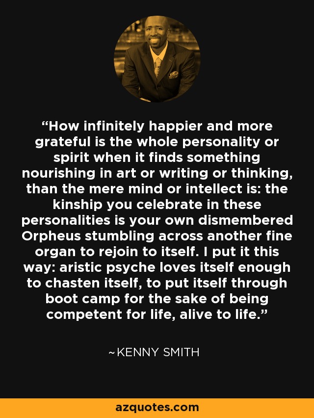 How infinitely happier and more grateful is the whole personality or spirit when it finds something nourishing in art or writing or thinking, than the mere mind or intellect is: the kinship you celebrate in these personalities is your own dismembered Orpheus stumbling across another fine organ to rejoin to itself. I put it this way: aristic psyche loves itself enough to chasten itself, to put itself through boot camp for the sake of being competent for life, alive to life. - Kenny Smith