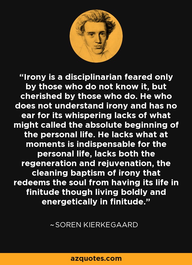 Irony is a disciplinarian feared only by those who do not know it, but cherished by those who do. He who does not understand irony and has no ear for its whispering lacks of what might called the absolute beginning of the personal life. He lacks what at moments is indispensable for the personal life, lacks both the regeneration and rejuvenation, the cleaning baptism of irony that redeems the soul from having its life in finitude though living boldly and energetically in finitude. - Soren Kierkegaard