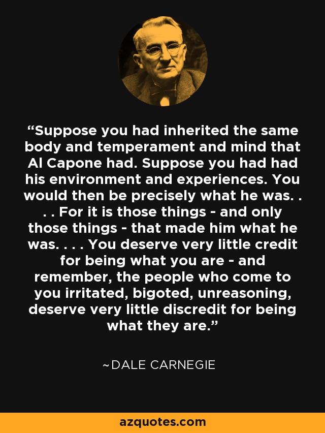 Suppose you had inherited the same body and temperament and mind that Al Capone had. Suppose you had had his environment and experiences. You would then be precisely what he was. . . . For it is those things - and only those things - that made him what he was. . . . You deserve very little credit for being what you are - and remember, the people who come to you irritated, bigoted, unreasoning, deserve very little discredit for being what they are. - Dale Carnegie