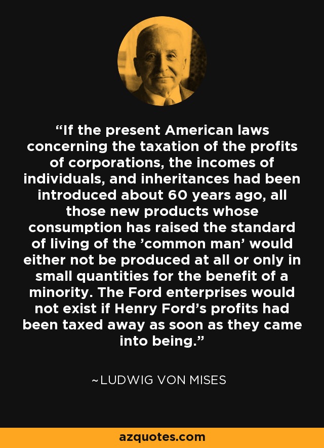 If the present American laws concerning the taxation of the profits of corporations, the incomes of individuals, and inheritances had been introduced about 60 years ago, all those new products whose consumption has raised the standard of living of the 'common man' would either not be produced at all or only in small quantities for the benefit of a minority. The Ford enterprises would not exist if Henry Ford's profits had been taxed away as soon as they came into being. - Ludwig von Mises