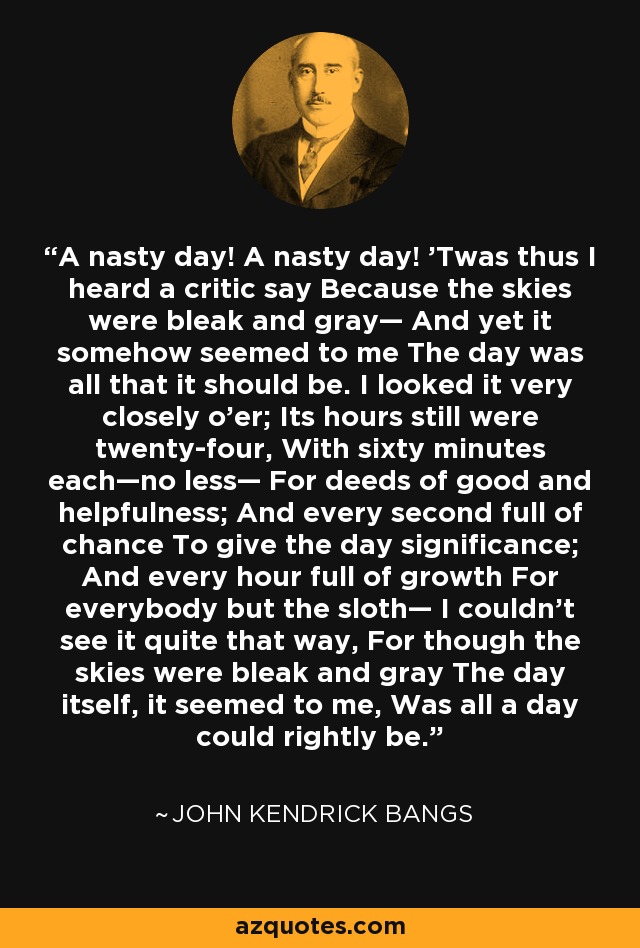 A nasty day! A nasty day! 'Twas thus I heard a critic say Because the skies were bleak and gray— And yet it somehow seemed to me The day was all that it should be. I looked it very closely o'er; Its hours still were twenty-four, With sixty minutes each—no less— For deeds of good and helpfulness; And every second full of chance To give the day significance; And every hour full of growth For everybody but the sloth— I couldn't see it quite that way, For though the skies were bleak and gray The day itself, it seemed to me, Was all a day could rightly be. - John Kendrick Bangs
