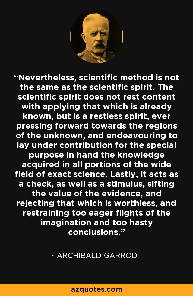 Nevertheless, scientific method is not the same as the scientific spirit. The scientific spirit does not rest content with applying that which is already known, but is a restless spirit, ever pressing forward towards the regions of the unknown, and endeavouring to lay under contribution for the special purpose in hand the knowledge acquired in all portions of the wide field of exact science. Lastly, it acts as a check, as well as a stimulus, sifting the value of the evidence, and rejecting that which is worthless, and restraining too eager flights of the imagination and too hasty conclusions. - Archibald Garrod