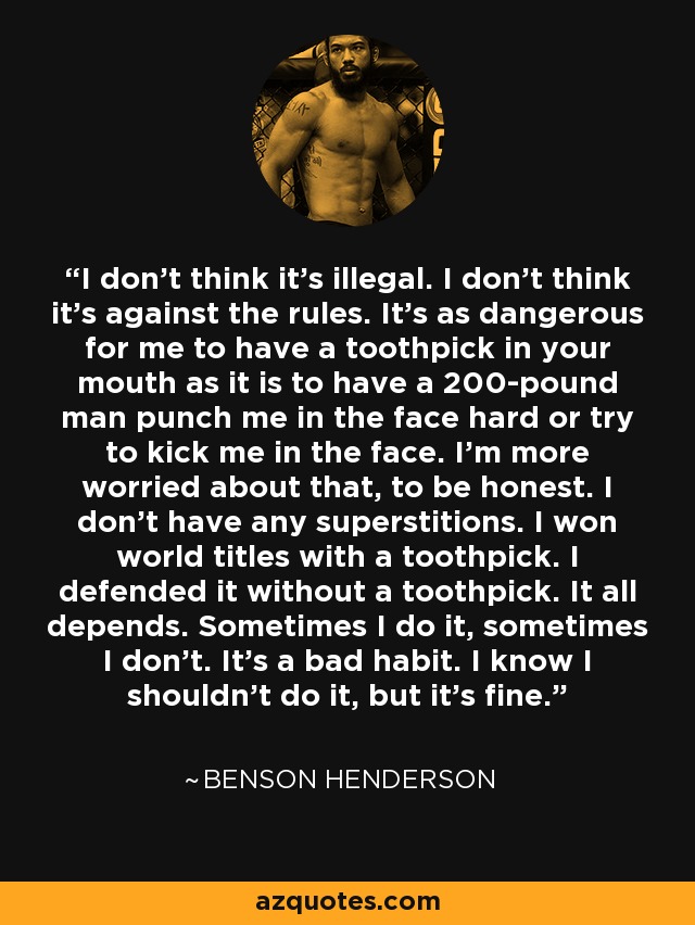 I don't think it's illegal. I don't think it's against the rules. It's as dangerous for me to have a toothpick in your mouth as it is to have a 200-pound man punch me in the face hard or try to kick me in the face. I'm more worried about that, to be honest. I don't have any superstitions. I won world titles with a toothpick. I defended it without a toothpick. It all depends. Sometimes I do it, sometimes I don't. It's a bad habit. I know I shouldn't do it, but it's fine. - Benson Henderson