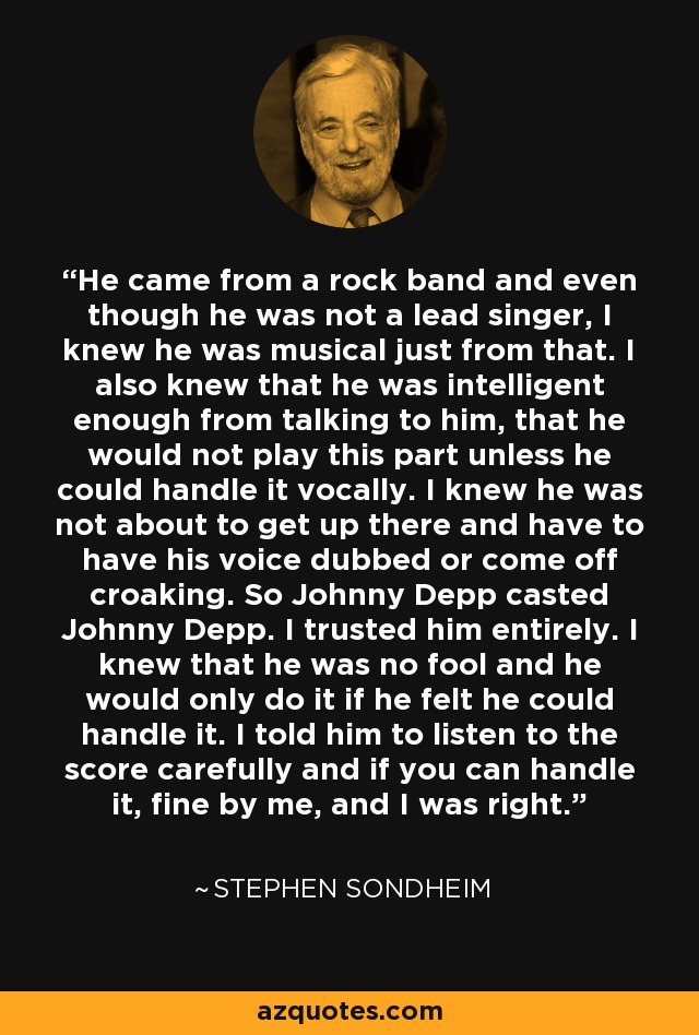 He came from a rock band and even though he was not a lead singer, I knew he was musical just from that. I also knew that he was intelligent enough from talking to him, that he would not play this part unless he could handle it vocally. I knew he was not about to get up there and have to have his voice dubbed or come off croaking. So Johnny Depp casted Johnny Depp. I trusted him entirely. I knew that he was no fool and he would only do it if he felt he could handle it. I told him to listen to the score carefully and if you can handle it, fine by me, and I was right. - Stephen Sondheim