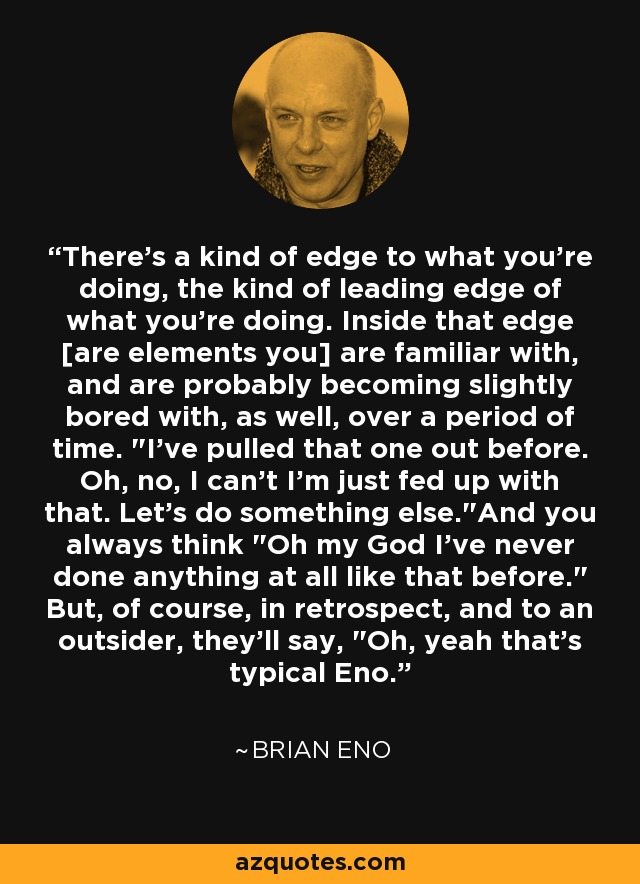 There's a kind of edge to what you're doing, the kind of leading edge of what you're doing. Inside that edge [are elements you] are familiar with, and are probably becoming slightly bored with, as well, over a period of time. 