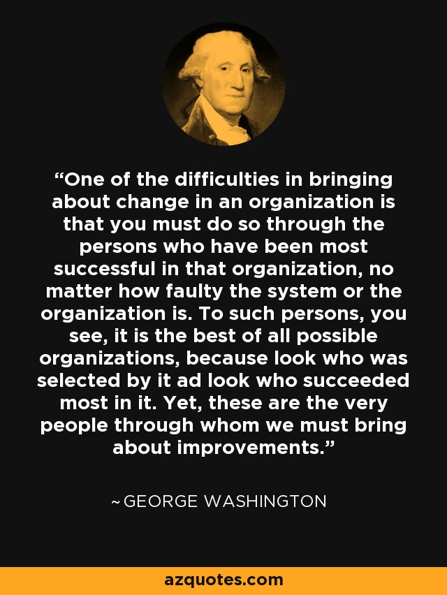 One of the difficulties in bringing about change in an organization is that you must do so through the persons who have been most successful in that organization, no matter how faulty the system or the organization is. To such persons, you see, it is the best of all possible organizations, because look who was selected by it ad look who succeeded most in it. Yet, these are the very people through whom we must bring about improvements. - George Washington