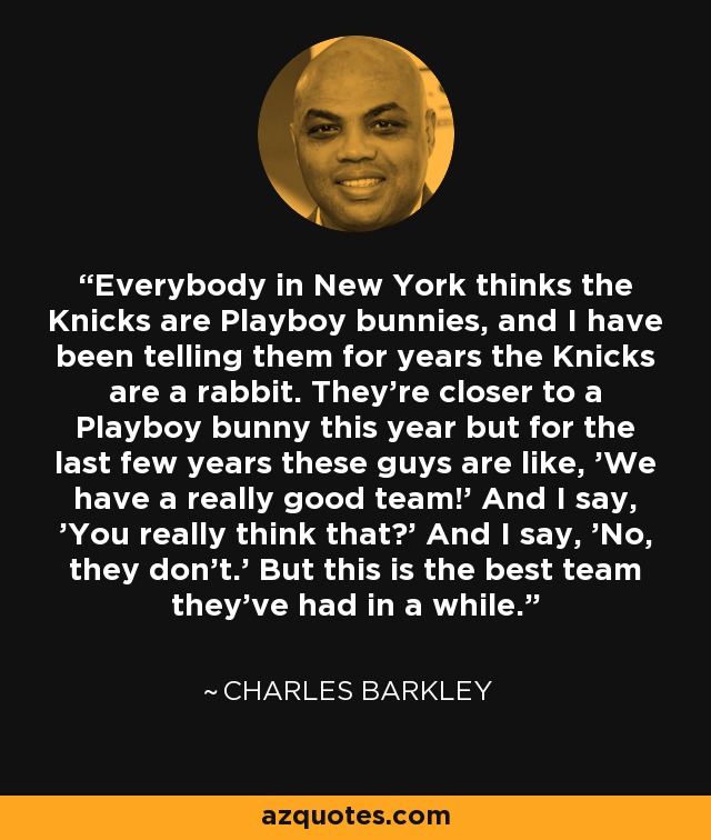 Everybody in New York thinks the Knicks are Playboy bunnies, and I have been telling them for years the Knicks are a rabbit. They're closer to a Playboy bunny this year but for the last few years these guys are like, 'We have a really good team!' And I say, 'You really think that?' And I say, 'No, they don't.' But this is the best team they've had in a while. - Charles Barkley