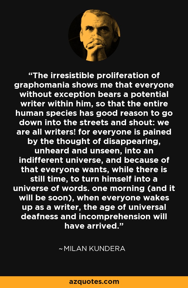 The irresistible proliferation of graphomania shows me that everyone without exception bears a potential writer within him, so that the entire human species has good reason to go down into the streets and shout: we are all writers! for everyone is pained by the thought of disappearing, unheard and unseen, into an indifferent universe, and because of that everyone wants, while there is still time, to turn himself into a universe of words. one morning (and it will be soon), when everyone wakes up as a writer, the age of universal deafness and incomprehension will have arrived. - Milan Kundera