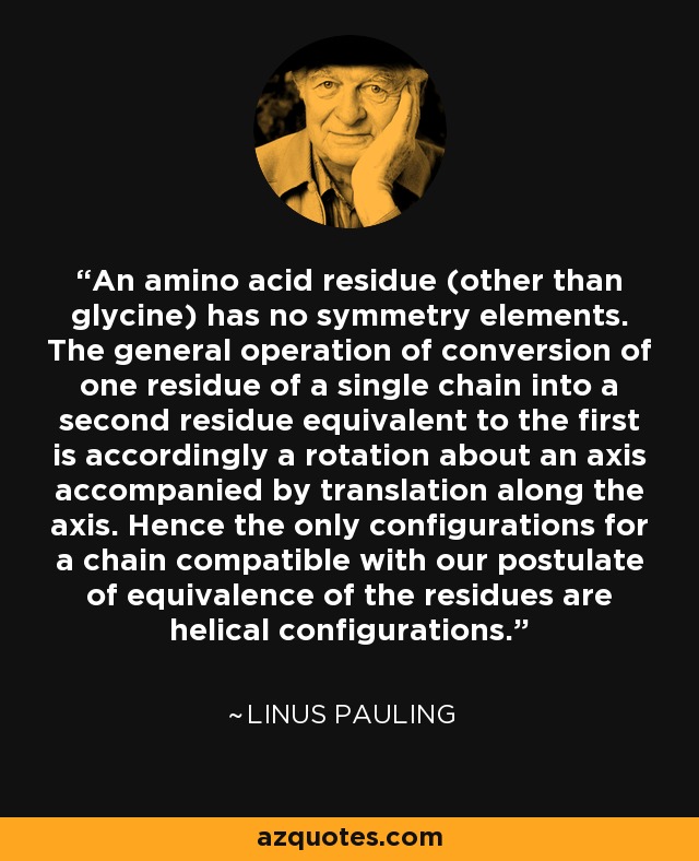 An amino acid residue (other than glycine) has no symmetry elements. The general operation of conversion of one residue of a single chain into a second residue equivalent to the first is accordingly a rotation about an axis accompanied by translation along the axis. Hence the only configurations for a chain compatible with our postulate of equivalence of the residues are helical configurations. - Linus Pauling