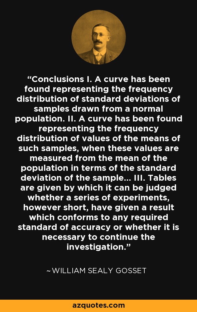 Conclusions I. A curve has been found representing the frequency distribution of standard deviations of samples drawn from a normal population. II. A curve has been found representing the frequency distribution of values of the means of such samples, when these values are measured from the mean of the population in terms of the standard deviation of the sample... III. Tables are given by which it can be judged whether a series of experiments, however short, have given a result which conforms to any required standard of accuracy or whether it is necessary to continue the investigation. - William Sealy Gosset