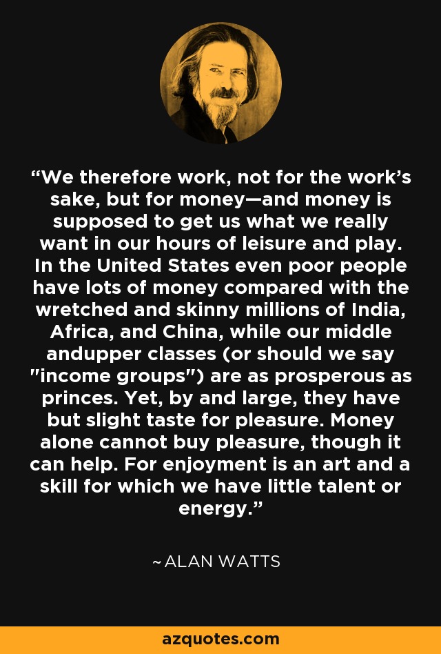 We therefore work, not for the work's sake, but for money—and money is supposed to get us what we really want in our hours of leisure and play. In the United States even poor people have lots of money compared with the wretched and skinny millions of India, Africa, and China, while our middle andupper classes (or should we say 