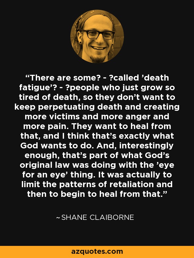 There are some  -  called 'death fatigue'  -  people who just grow so tired of death, so they don't want to keep perpetuating death and creating more victims and more anger and more pain. They want to heal from that, and I think that's exactly what God wants to do. And, interestingly enough, that's part of what God's original law was doing with the 'eye for an eye' thing. It was actually to limit the patterns of retaliation and then to begin to heal from that. - Shane Claiborne