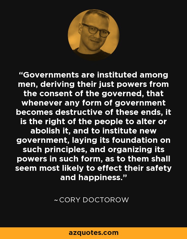 Governments are instituted among men, deriving their just powers from the consent of the governed, that whenever any form of government becomes destructive of these ends, it is the right of the people to alter or abolish it, and to institute new government, laying its foundation on such principles, and organizing its powers in such form, as to them shall seem most likely to effect their safety and happiness. - Cory Doctorow