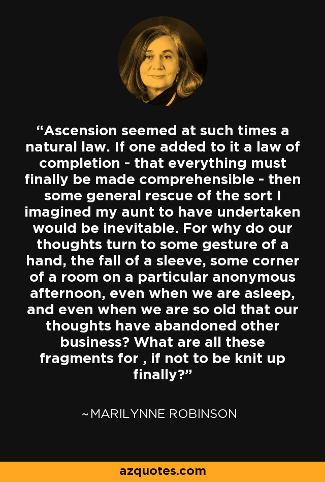 Ascension seemed at such times a natural law. If one added to it a law of completion - that everything must finally be made comprehensible - then some general rescue of the sort I imagined my aunt to have undertaken would be inevitable. For why do our thoughts turn to some gesture of a hand, the fall of a sleeve, some corner of a room on a particular anonymous afternoon, even when we are asleep, and even when we are so old that our thoughts have abandoned other business? What are all these fragments for , if not to be knit up finally? - Marilynne Robinson