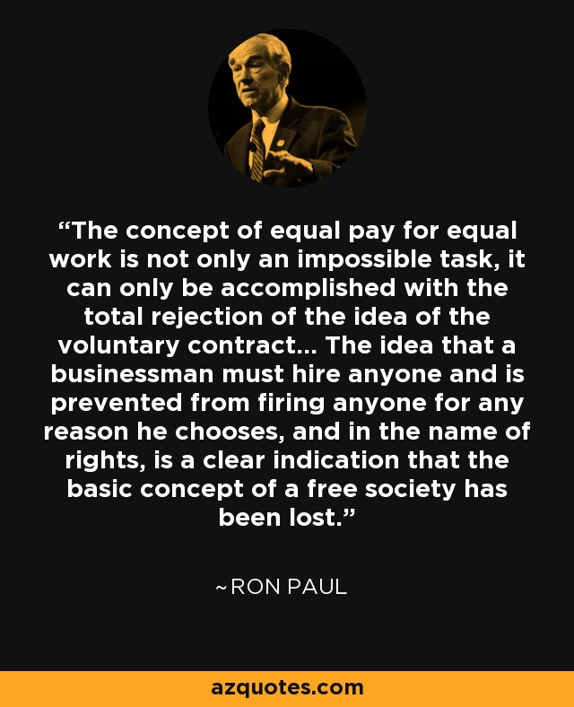 The concept of equal pay for equal work is not only an impossible task, it can only be accomplished with the total rejection of the idea of the voluntary contract... The idea that a businessman must hire anyone and is prevented from firing anyone for any reason he chooses, and in the name of rights, is a clear indication that the basic concept of a free society has been lost. - Ron Paul