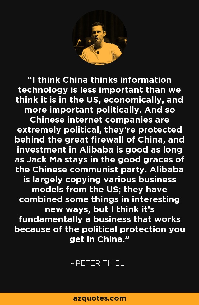 I think China thinks information technology is less important than we think it is in the US, economically, and more important politically. And so Chinese internet companies are extremely political, they're protected behind the great firewall of China, and investment in Alibaba is good as long as Jack Ma stays in the good graces of the Chinese communist party. Alibaba is largely copying various business models from the US; they have combined some things in interesting new ways, but I think it's fundamentally a business that works because of the political protection you get in China. - Peter Thiel