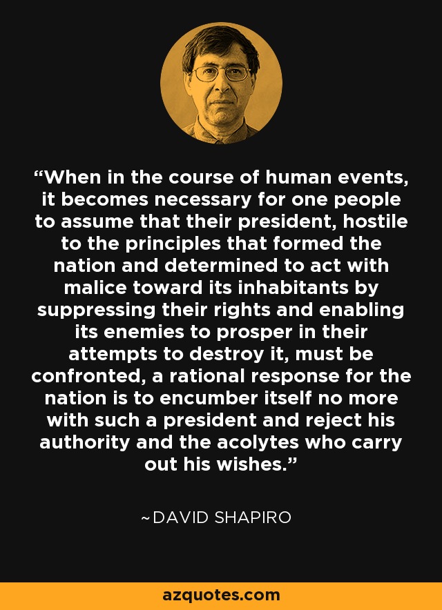 When in the course of human events, it becomes necessary for one people to assume that their president, hostile to the principles that formed the nation and determined to act with malice toward its inhabitants by suppressing their rights and enabling its enemies to prosper in their attempts to destroy it, must be confronted, a rational response for the nation is to encumber itself no more with such a president and reject his authority and the acolytes who carry out his wishes. - David Shapiro