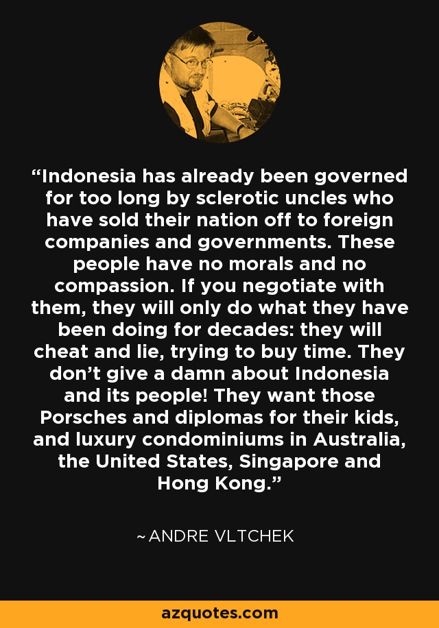 Indonesia has already been governed for too long by sclerotic uncles who have sold their nation off to foreign companies and governments. These people have no morals and no compassion. If you negotiate with them, they will only do what they have been doing for decades: they will cheat and lie, trying to buy time. They don't give a damn about Indonesia and its people! They want those Porsches and diplomas for their kids, and luxury condominiums in Australia, the United States, Singapore and Hong Kong. - Andre Vltchek