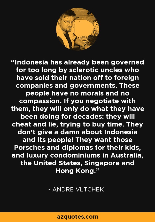 Indonesia has already been governed for too long by sclerotic uncles who have sold their nation off to foreign companies and governments. These people have no morals and no compassion. If you negotiate with them, they will only do what they have been doing for decades: they will cheat and lie, trying to buy time. They don't give a damn about Indonesia and its people! They want those Porsches and diplomas for their kids, and luxury condominiums in Australia, the United States, Singapore and Hong Kong. - Andre Vltchek