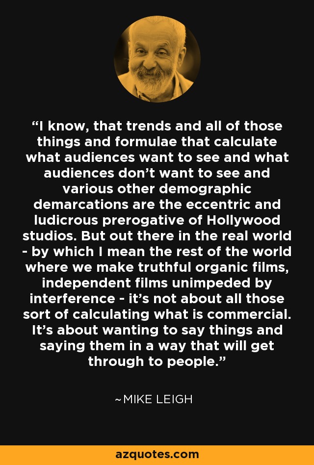 I know, that trends and all of those things and formulae that calculate what audiences want to see and what audiences don't want to see and various other demographic demarcations are the eccentric and ludicrous prerogative of Hollywood studios. But out there in the real world - by which I mean the rest of the world where we make truthful organic films, independent films unimpeded by interference - it's not about all those sort of calculating what is commercial. It's about wanting to say things and saying them in a way that will get through to people. - Mike Leigh