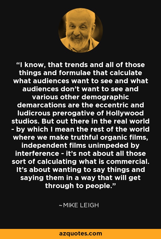 I know, that trends and all of those things and formulae that calculate what audiences want to see and what audiences don't want to see and various other demographic demarcations are the eccentric and ludicrous prerogative of Hollywood studios. But out there in the real world - by which I mean the rest of the world where we make truthful organic films, independent films unimpeded by interference - it's not about all those sort of calculating what is commercial. It's about wanting to say things and saying them in a way that will get through to people. - Mike Leigh