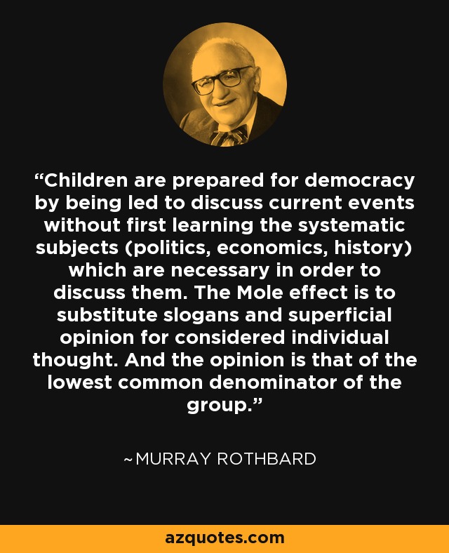 Children are prepared for democracy by being led to discuss current events without first learning the systematic subjects (politics, economics, history) which are necessary in order to discuss them. The Mole effect is to substitute slogans and superficial opinion for considered individual thought. And the opinion is that of the lowest common denominator of the group. - Murray Rothbard