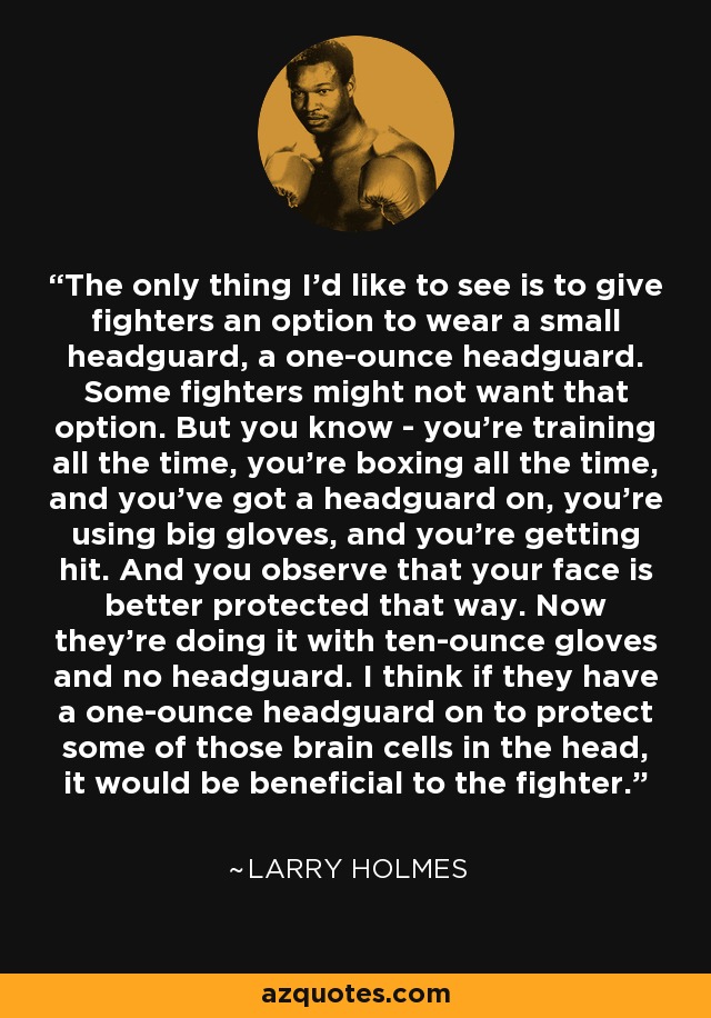 The only thing I'd like to see is to give fighters an option to wear a small headguard, a one-ounce headguard. Some fighters might not want that option. But you know - you're training all the time, you're boxing all the time, and you've got a headguard on, you're using big gloves, and you're getting hit. And you observe that your face is better protected that way. Now they're doing it with ten-ounce gloves and no headguard. I think if they have a one-ounce headguard on to protect some of those brain cells in the head, it would be beneficial to the fighter. - Larry Holmes