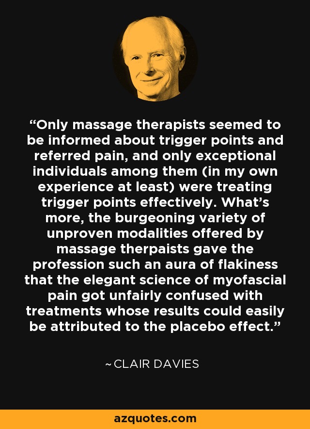 Only massage therapists seemed to be informed about trigger points and referred pain, and only exceptional individuals among them (in my own experience at least) were treating trigger points effectively. What's more, the burgeoning variety of unproven modalities offered by massage therpaists gave the profession such an aura of flakiness that the elegant science of myofascial pain got unfairly confused with treatments whose results could easily be attributed to the placebo effect. - Clair Davies