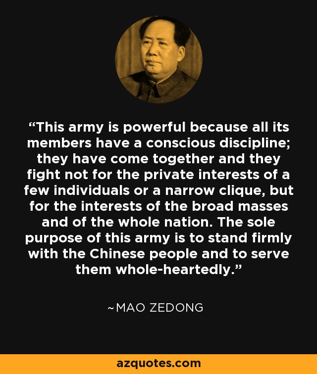 This army is powerful because all its members have a conscious discipline; they have come together and they fight not for the private interests of a few individuals or a narrow clique, but for the interests of the broad masses and of the whole nation. The sole purpose of this army is to stand firmly with the Chinese people and to serve them whole-heartedly. - Mao Zedong