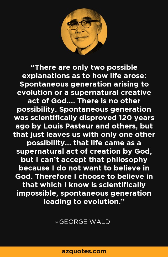 There are only two possible explanations as to how life arose: Spontaneous generation arising to evolution or a supernatural creative act of God.... There is no other possibility. Spontaneous generation was scientifically disproved 120 years ago by Louis Pasteur and others, but that just leaves us with only one other possibility... that life came as a supernatural act of creation by God, but I can't accept that philosophy because I do not want to believe in God. Therefore I choose to believe in that which I know is scientifically impossible, spontaneous generation leading to evolution. - George Wald There are only two possible explanations as to how life arose: Spontaneous generation arising to evolution or a supernatural creative act of God.... There is no other possibility. Spontaneous generation was scientifically disproved 120 years ago by Louis Pasteur and others, but that just leaves us with only one other possibility... that life came as a supernatural act of creation by God, but I can't accept that philosophy because I do not want to believe in God. Therefore I choose to believe in that which I know is scientifically impossible, spontaneous generation leading to evolution. - George Wald