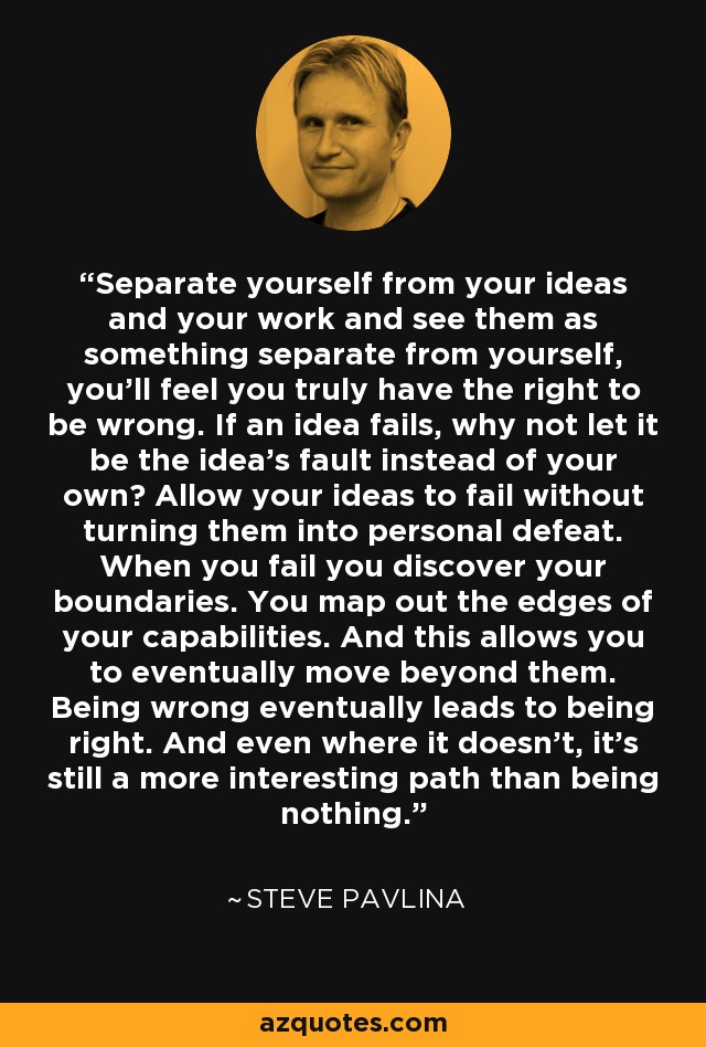 Separate yourself from your ideas and your work and see them as something separate from yourself, you’ll feel you truly have the right to be wrong. If an idea fails, why not let it be the idea’s fault instead of your own? Allow your ideas to fail without turning them into personal defeat. When you fail you discover your boundaries. You map out the edges of your capabilities. And this allows you to eventually move beyond them. Being wrong eventually leads to being right. And even where it doesn’t, it’s still a more interesting path than being nothing. - Steve Pavlina