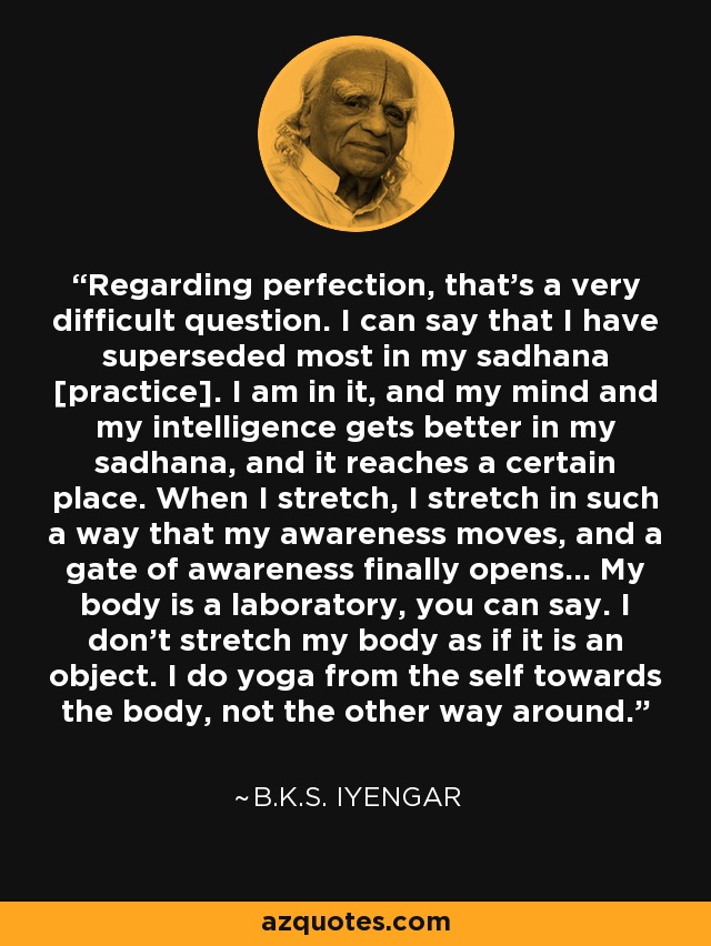 Regarding perfection, that's a very difficult question. I can say that I have superseded most in my sadhana [practice]. I am in it, and my mind and my intelligence gets better in my sadhana, and it reaches a certain place. When I stretch, I stretch in such a way that my awareness moves, and a gate of awareness finally opens... My body is a laboratory, you can say. I don't stretch my body as if it is an object. I do yoga from the self towards the body, not the other way around. - B.K.S. Iyengar