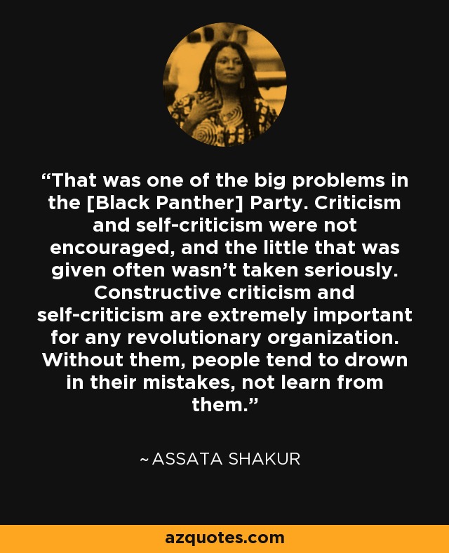 That was one of the big problems in the [Black Panther] Party. Criticism and self-criticism were not encouraged, and the little that was given often wasn’t taken seriously. Constructive criticism and self-criticism are extremely important for any revolutionary organization. Without them, people tend to drown in their mistakes, not learn from them. - Assata Shakur
