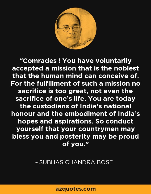 Comrades ! You have voluntarily accepted a mission that is the noblest that the human mind can conceive of. For the fulfillment of such a mission no sacrifice is too great, not even the sacrifice of one's life. You are today the custodians of India's national honour and the embodiment of India's hopes and aspirations. So conduct yourself that your countrymen may bless you and posterity may be proud of you. - Subhas Chandra Bose
