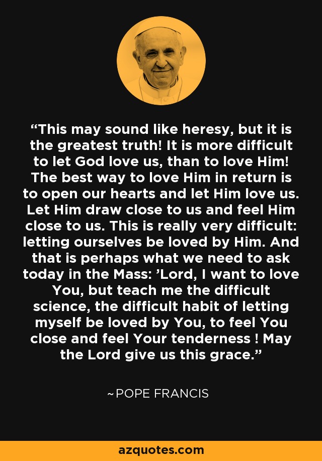 This may sound like heresy, but it is the greatest truth! It is more difficult to let God love us, than to love Him! The best way to love Him in return is to open our hearts and let Him love us. Let Him draw close to us and feel Him close to us. This is really very difficult: letting ourselves be loved by Him. And that is perhaps what we need to ask today in the Mass: 'Lord, I want to love You, but teach me the difficult science, the difficult habit of letting myself be loved by You, to feel You close and feel Your tenderness ! May the Lord give us this grace. - Pope Francis