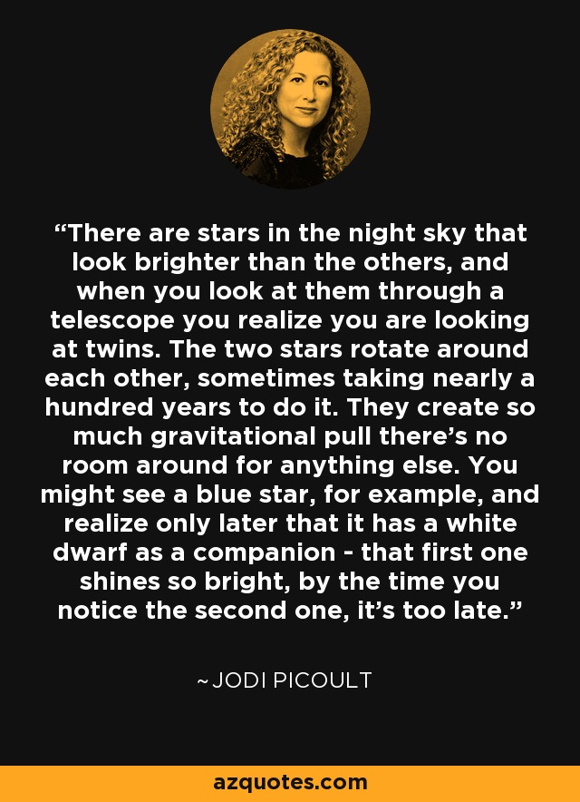 There are stars in the night sky that look brighter than the others, and when you look at them through a telescope you realize you are looking at twins. The two stars rotate around each other, sometimes taking nearly a hundred years to do it. They create so much gravitational pull there's no room around for anything else. You might see a blue star, for example, and realize only later that it has a white dwarf as a companion - that first one shines so bright, by the time you notice the second one, it's too late. - Jodi Picoult