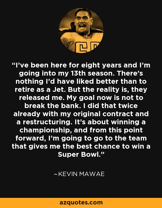 I've been here for eight years and I'm going into my 13th season. There's nothing I'd have liked better than to retire as a Jet. But the reality is, they released me. My goal now is not to break the bank. I did that twice already with my original contract and a restructuring. It's about winning a championship, and from this point forward, I'm going to go to the team that gives me the best chance to win a Super Bowl. - Kevin Mawae