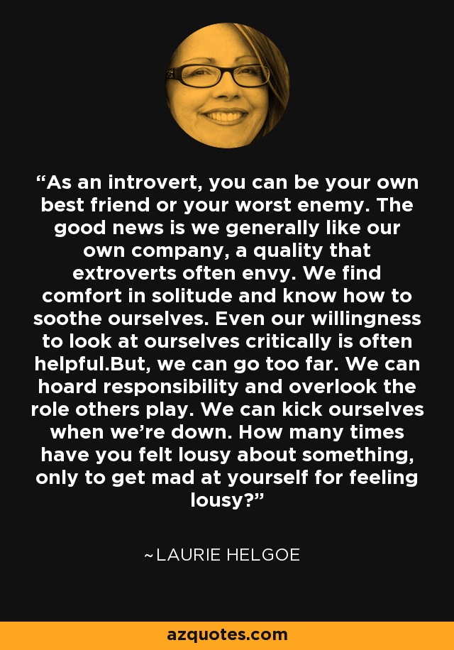 As an introvert, you can be your own best friend or your worst enemy. The good news is we generally like our own company, a quality that extroverts often envy. We find comfort in solitude and know how to soothe ourselves. Even our willingness to look at ourselves critically is often helpful.But, we can go too far. We can hoard responsibility and overlook the role others play. We can kick ourselves when we're down. How many times have you felt lousy about something, only to get mad at yourself for feeling lousy? - Laurie Helgoe