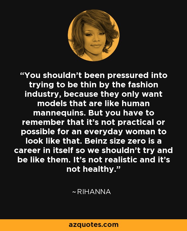 You shouldn't been pressured into trying to be thin by the fashion industry, because they only want models that are like human mannequins. But you have to remember that it's not practical or possible for an everyday woman to look like that. Beinz size zero is a career in itself so we shouldn't try and be like them. It's not realistic and it's not healthy. - Rihanna
