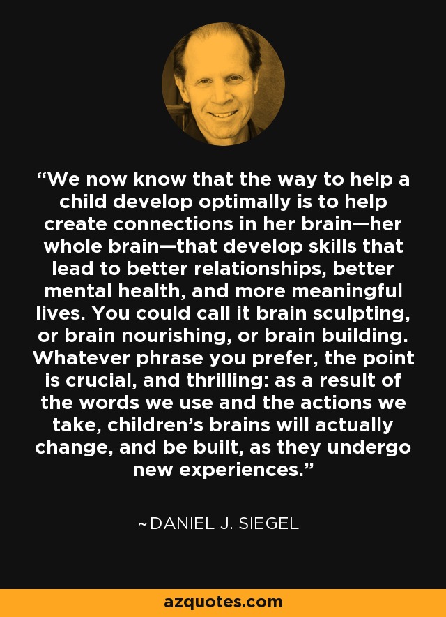 We now know that the way to help a child develop optimally is to help create connections in her brain—her whole brain—that develop skills that lead to better relationships, better mental health, and more meaningful lives. You could call it brain sculpting, or brain nourishing, or brain building. Whatever phrase you prefer, the point is crucial, and thrilling: as a result of the words we use and the actions we take, children’s brains will actually change, and be built, as they undergo new experiences. - Daniel J. Siegel