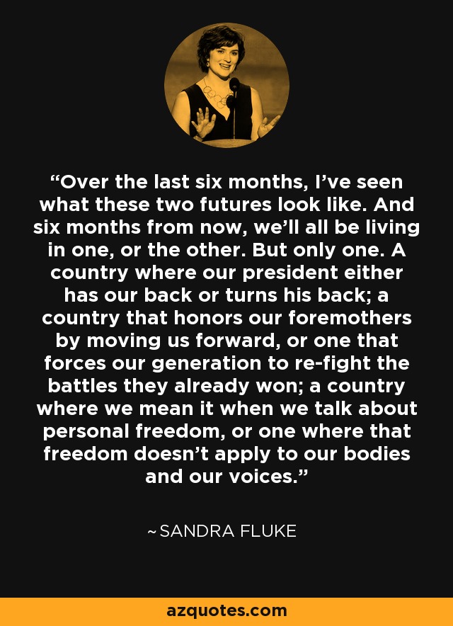 Over the last six months, I've seen what these two futures look like. And six months from now, we'll all be living in one, or the other. But only one. A country where our president either has our back or turns his back; a country that honors our foremothers by moving us forward, or one that forces our generation to re-fight the battles they already won; a country where we mean it when we talk about personal freedom, or one where that freedom doesn't apply to our bodies and our voices. - Sandra Fluke