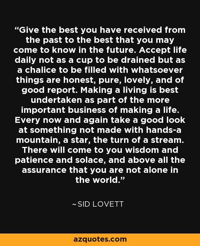 Give the best you have received from the past to the best that you may come to know in the future. Accept life daily not as a cup to be drained but as a chalice to be filled with whatsoever things are honest, pure, lovely, and of good report. Making a living is best undertaken as part of the more important business of making a life. Every now and again take a good look at something not made with hands-a mountain, a star, the turn of a stream. There will come to you wisdom and patience and solace, and above all the assurance that you are not alone in the world. - Sid Lovett