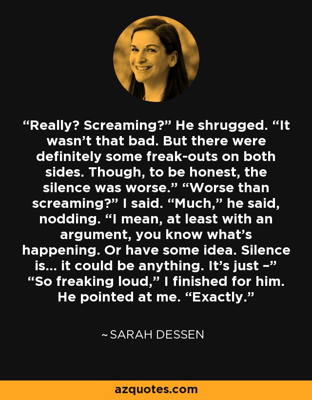 Really? Screaming?” He shrugged. “It wasn’t that bad. But there were definitely some freak-outs on both sides. Though, to be honest, the silence was worse.” “Worse than screaming?” I said. “Much,” he said, nodding. “I mean, at least with an argument, you know what’s happening. Or have some idea. Silence is… it could be anything. It’s just –” “So freaking loud,” I finished for him. He pointed at me. “Exactly. - Sarah Dessen