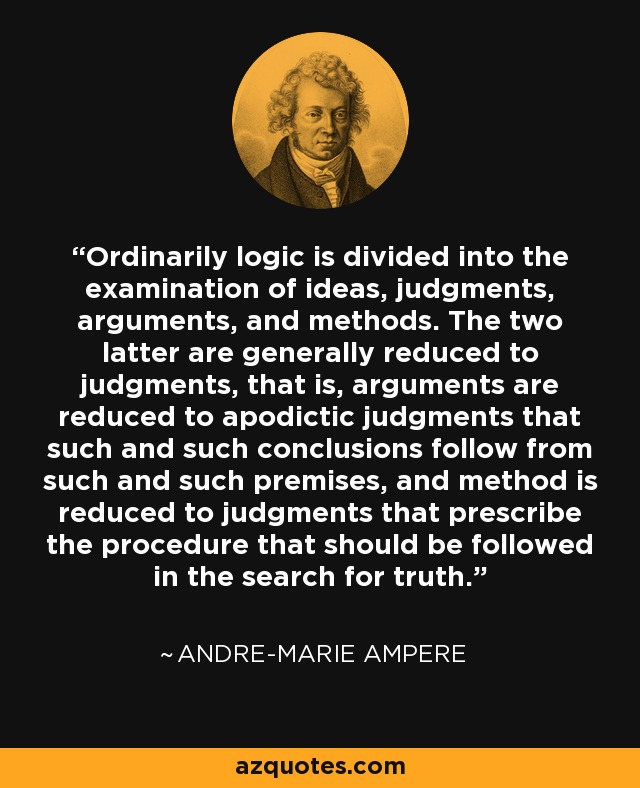 Ordinarily logic is divided into the examination of ideas, judgments, arguments, and methods. The two latter are generally reduced to judgments, that is, arguments are reduced to apodictic judgments that such and such conclusions follow from such and such premises, and method is reduced to judgments that prescribe the procedure that should be followed in the search for truth. - Andre-Marie Ampere